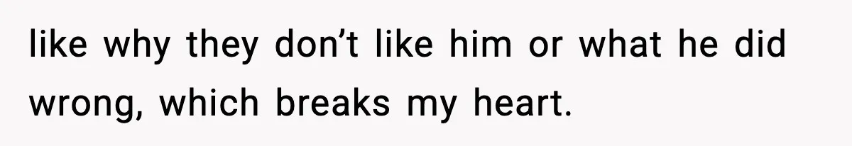 like why they don’t like him or what he did wrong, which breaks my heart.