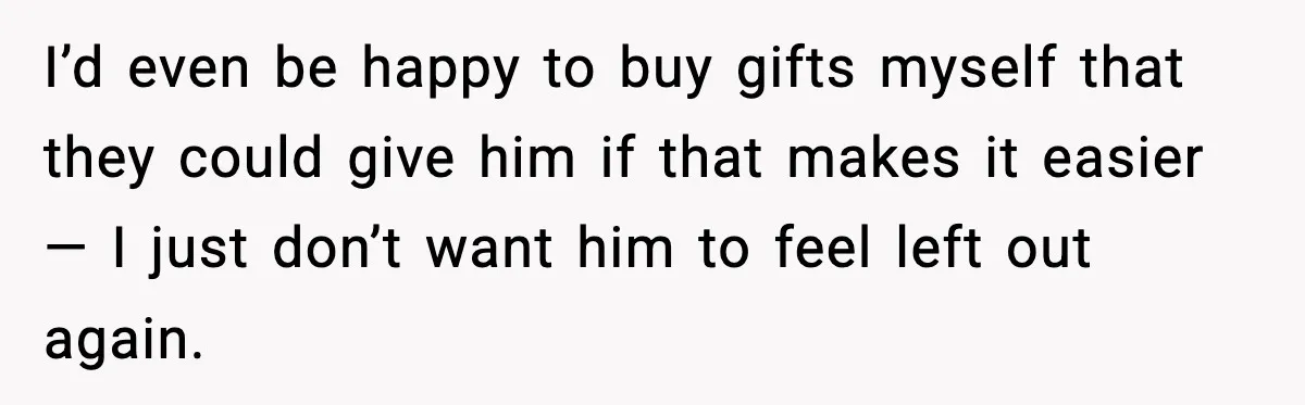 I’d even be happy to buy gifts myself that they could give him if that makes it easier — I just don’t want him to feel left out again.