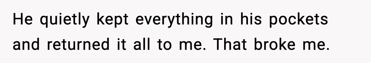 He quietly kept everything in his pockets and returned it all to me. That broke me.