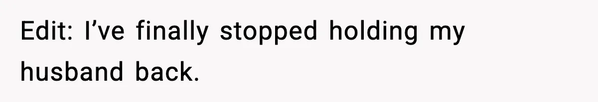Edit: I’ve finally stopped holding my husband back.