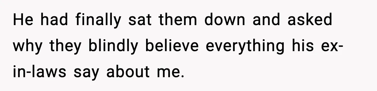 He had finally sat them down and asked why they blindly believe everything his ex-in-laws say about me.