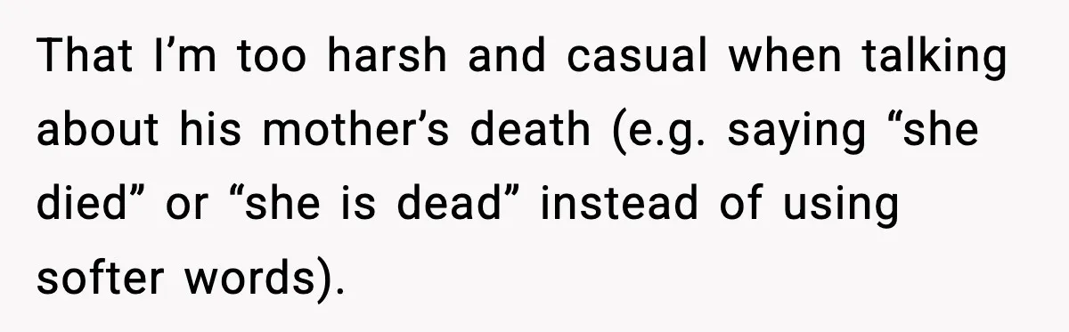That I’m too harsh and casual when talking about his mother’s death (e.g. saying “she died” or “she is dead” instead of using softer words).