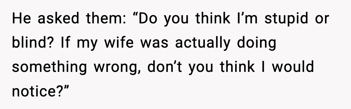 He asked them: “Do you think I’m stupid or blind? If my wife was actually doing something wrong, don’t you think I would notice?”