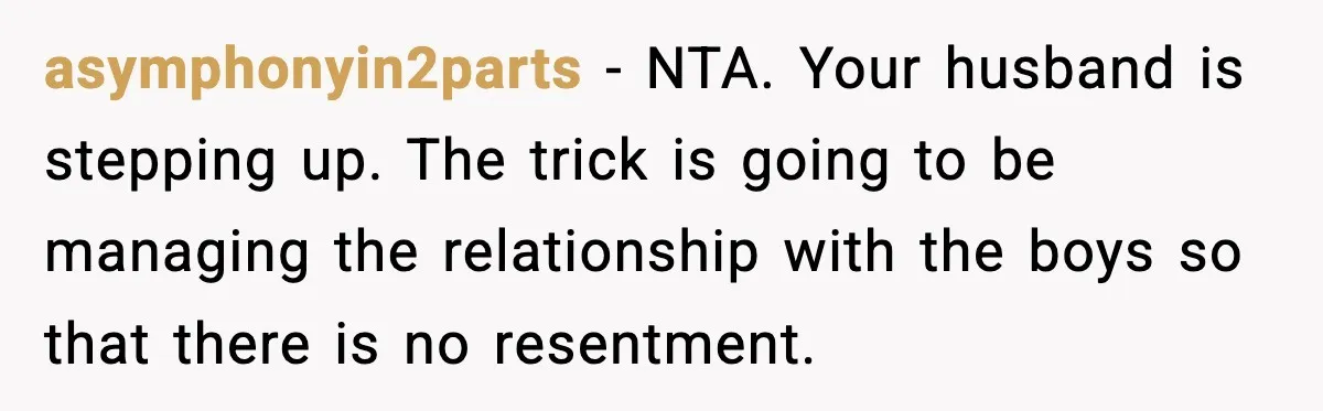 asymphonyin2parts − NTA. Your husband is stepping up. The trick is going to be managing the relationship with the boys so that there is no resentment.