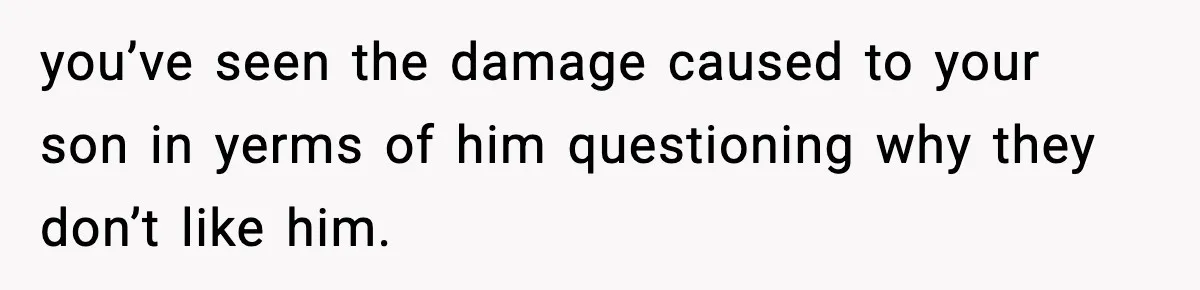 you’ve seen the damage caused to your son in yerms of him questioning why they don’t like him.