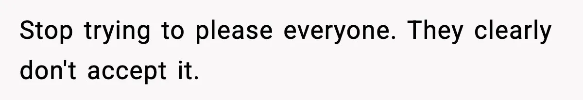 Stop trying to please everyone. They clearly don't accept it.