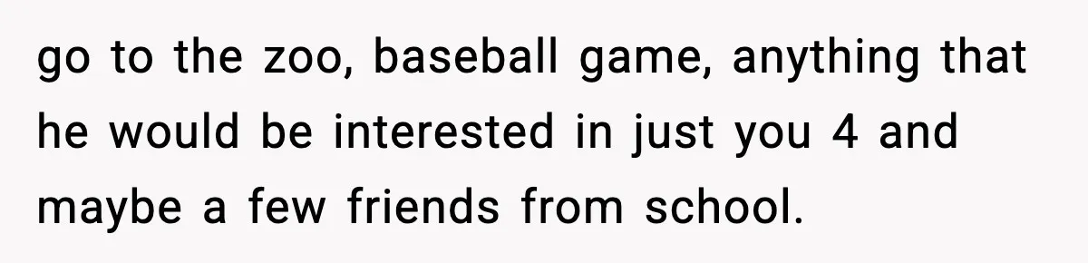 go to the zoo, baseball game, anything that he would be interested in just you 4 and maybe a few friends from school.