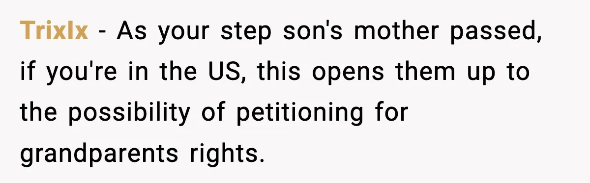 TrixIx − As your step son's mother passed, if you're in the US, this opens them up to the possibility of petitioning for grandparents rights.