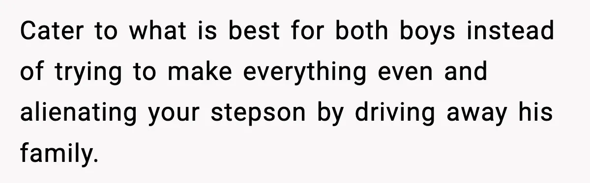 Cater to what is best for both boys instead of trying to make everything even and alienating your stepson by driving away his family.