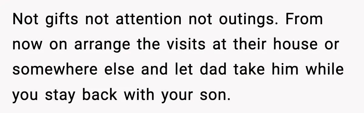 Not gifts not attention not outings. From now on arrange the visits at their house or somewhere else and let dad take him while you stay back with your son.