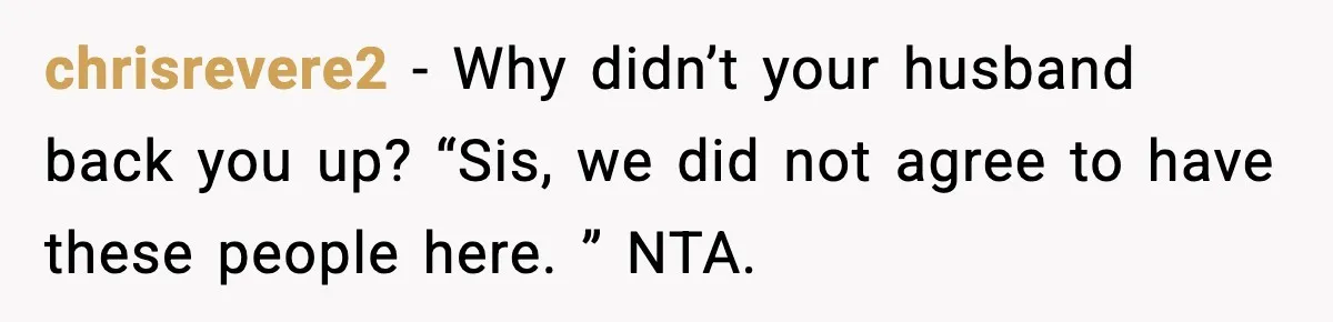 Woman Refuses To Join Birthday Dinner After Sister-In-Law Ignores One Simple Answer chrisrevere2 − Why didn’t your husband back you up? “Sis, we did not agree to have these people here. ” NTA.