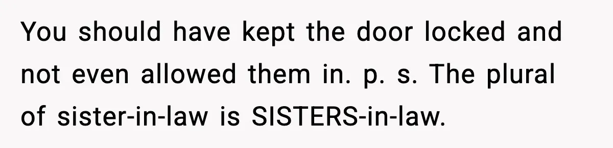 Woman Refuses To Join Birthday Dinner After Sister-In-Law Ignores One Simple Answer You should have kept the door locked and not even allowed them in. p. s. The plural of sister-in-law is SISTERS-in-law.
