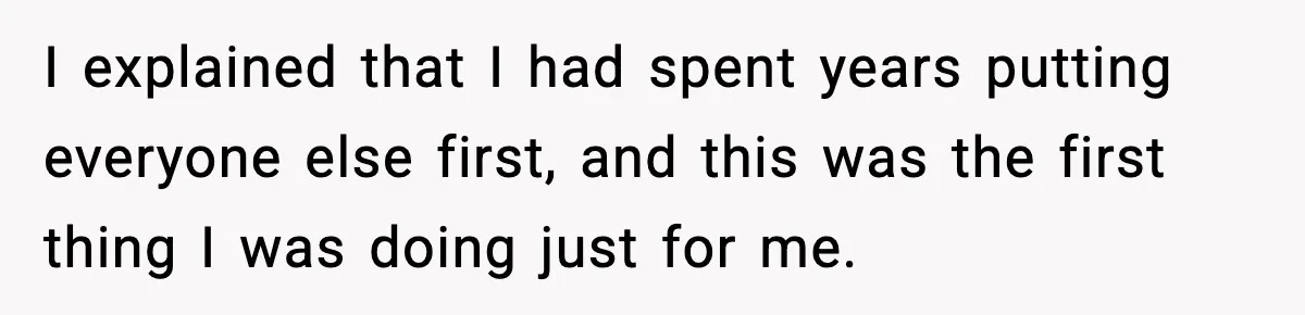 I explained that I had spent years putting everyone else first, and this was the first thing I was doing just for me.