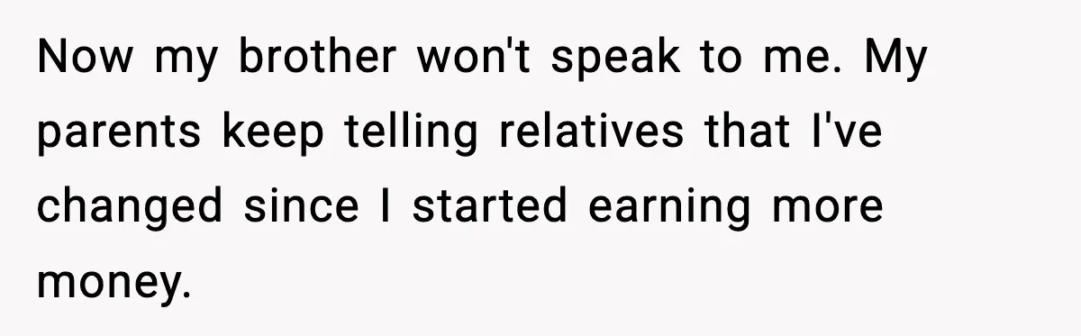 Now my brother won't speak to me. My parents keep telling relatives that I've changed since I started earning more money.