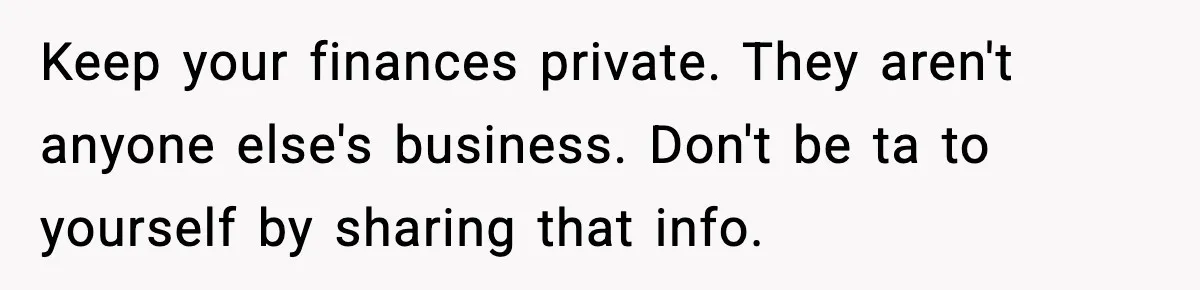 Keep your finances private. They aren't anyone else's business. Don't be ta to yourself by sharing that info.