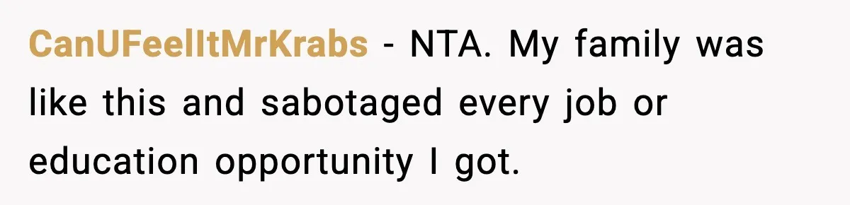 CanUFeelItMrKrabs − NTA. My family was like this and sabotaged every job or education opportunity I got.