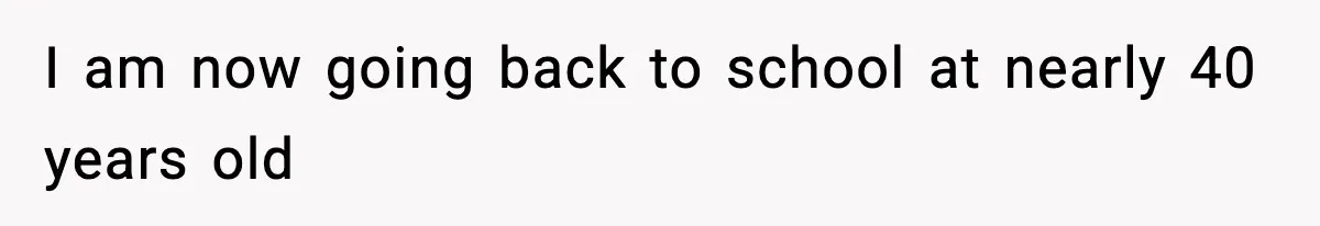 I am now going back to school at nearly 40 years old