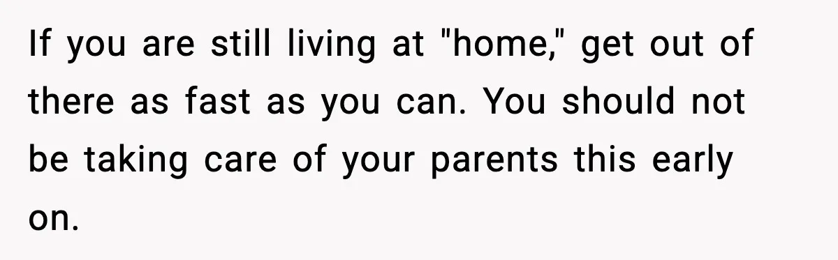 If you are still living at "home," get out of there as fast as you can. You should not be taking care of your parents this early on.