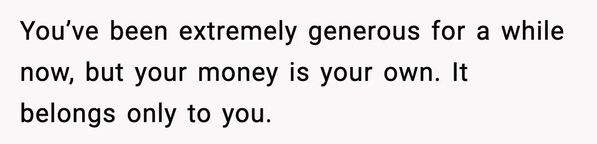 You’ve been extremely generous for a while now, but your money is your own. It belongs only to you.
