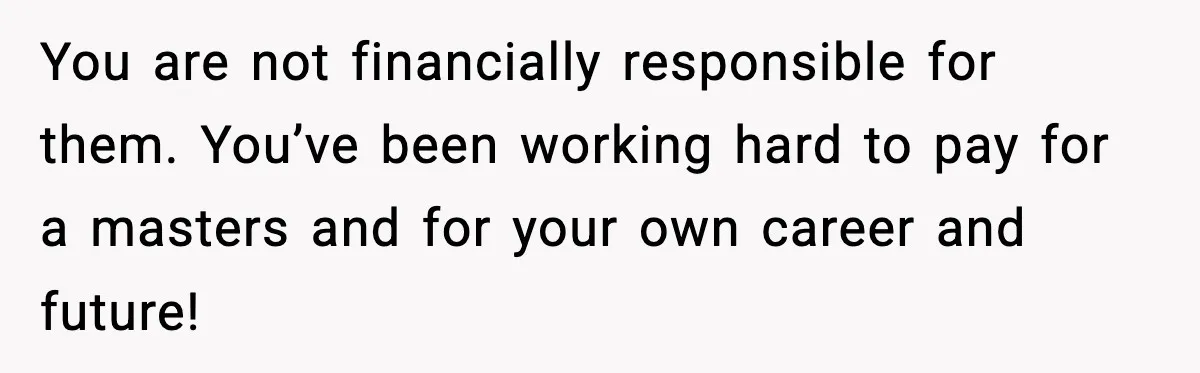 You are not financially responsible for them. You’ve been working hard to pay for a masters and for your own career and future!