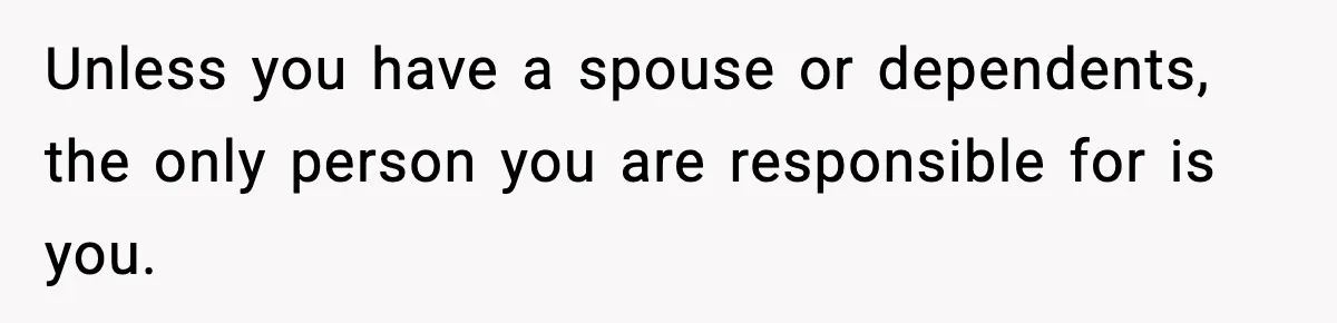 Unless you have a spouse or dependents, the only person you are responsible for is you.