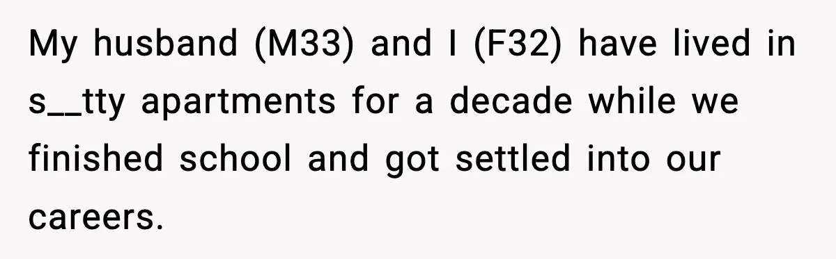 My husband (M33) and I (F32) have lived in s__tty apartments for a decade while we finished school and got settled into our careers.