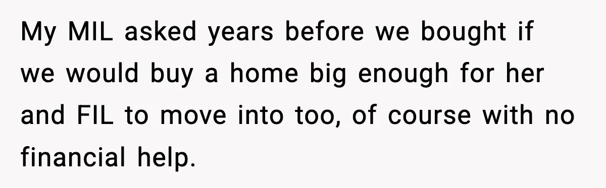 My MIL asked years before we bought if we would buy a home big enough for her and FIL to move into too, of course with no financial help.