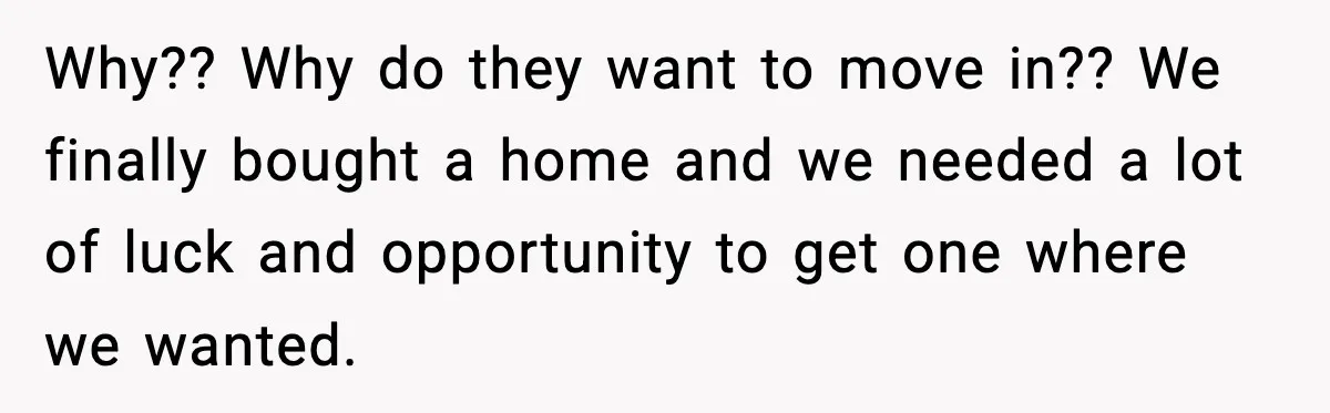 Why?? Why do they want to move in?? We finally bought a home and we needed a lot of luck and opportunity to get one where we wanted.