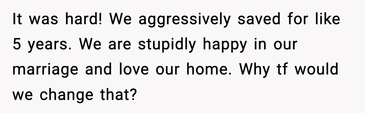 It was hard! We aggressively saved for like 5 years. We are stupidly happy in our marriage and love our home. Why tf would we change that?