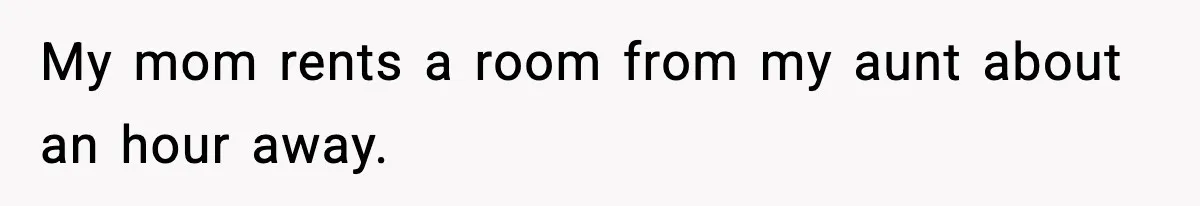 My mom rents a room from my aunt about an hour away.