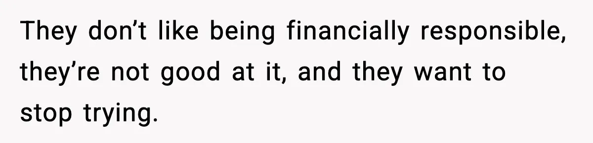 They don’t like being financially responsible, they’re not good at it, and they want to stop trying.