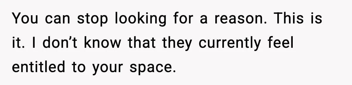 You can stop looking for a reason. This is it. I don’t know that they currently feel entitled to your space.