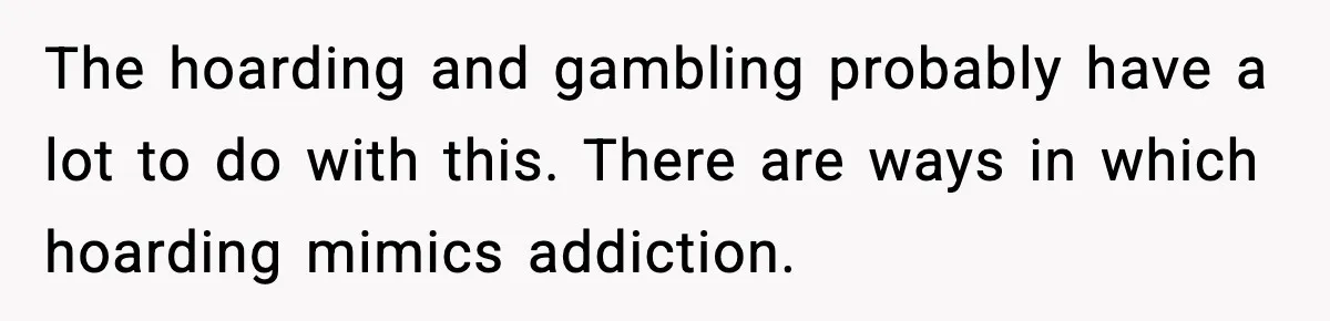 The hoarding and gambling probably have a lot to do with this. There are ways in which hoarding mimics addiction.