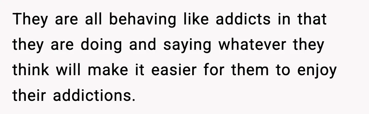They are all behaving like addicts in that they are doing and saying whatever they think will make it easier for them to enjoy their addictions.