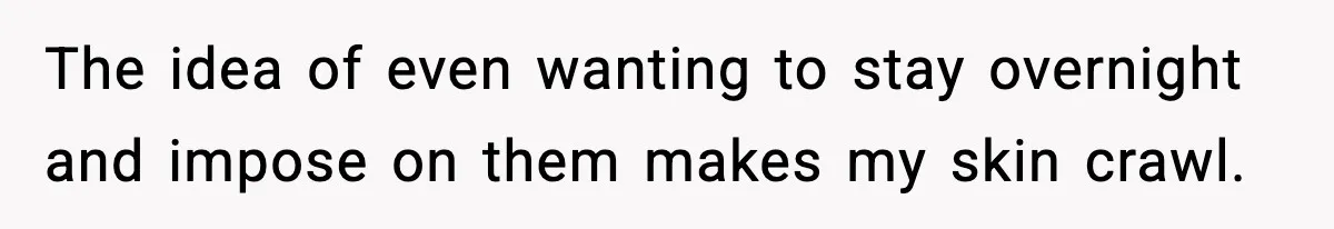 The idea of even wanting to stay overnight and impose on them makes my skin crawl.