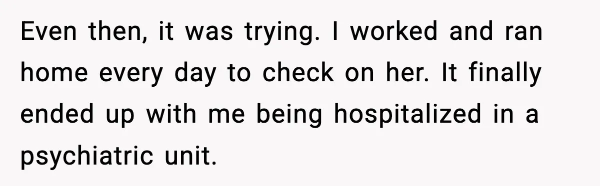 Even then, it was trying. I worked and ran home every day to check on her. It finally ended up with me being hospitalized in a psychiatric unit.