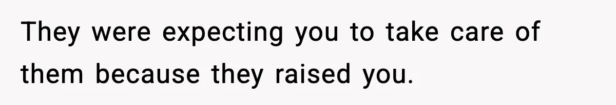 They were expecting you to take care of them because they raised you.