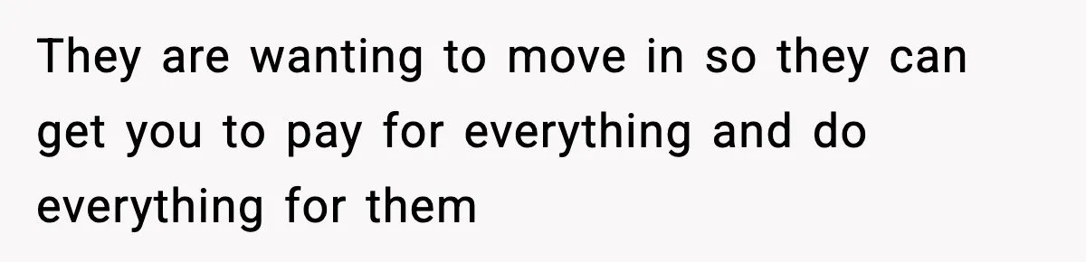 They are wanting to move in so they can get you to pay for everything and do everything for them