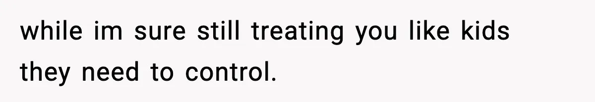 while im sure still treating you like kids they need to control.