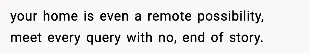 your home is even a remote possibility, meet every query with no, end of story.