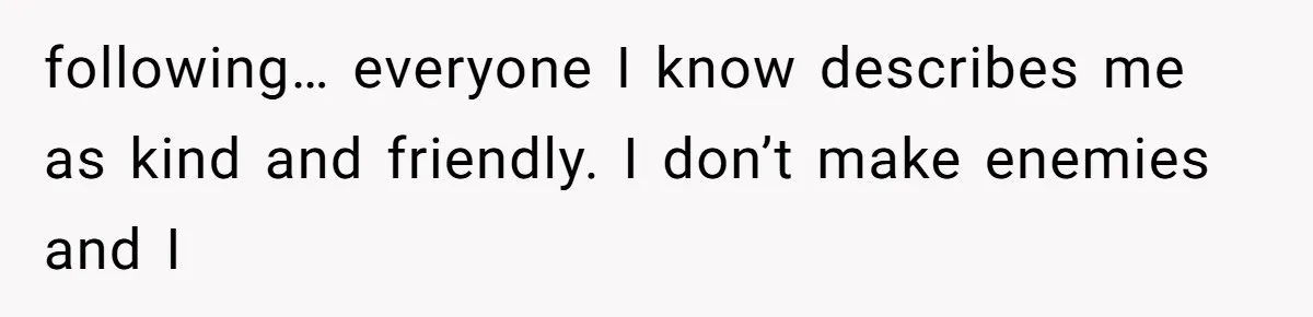 Man Bullies His Sister-in-Law for Years, Then Can’t Believe She Walks Out of the Family Trip following… everyone I know describes me as kind and friendly. I don’t make enemies and I