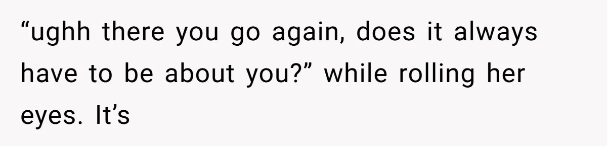 Man Bullies His Sister-in-Law for Years, Then Can’t Believe She Walks Out of the Family Trip “ughh there you go again, does it always have to be about you?” while rolling her eyes. It’s
