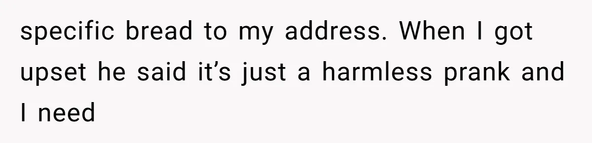Man Bullies His Sister-in-Law for Years, Then Can’t Believe She Walks Out of the Family Trip specific bread to my address. When I got upset he said it’s just a harmless prank and I need