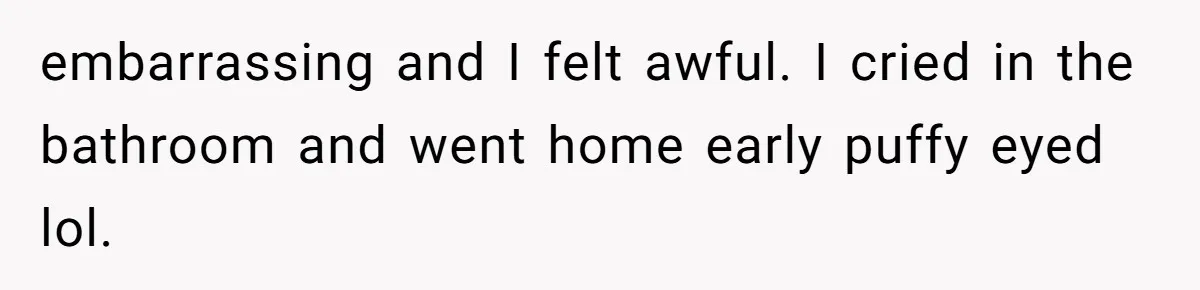Man Bullies His Sister-in-Law for Years, Then Can’t Believe She Walks Out of the Family Trip embarrassing and I felt awful. I cried in the bathroom and went home early puffy eyed lol.