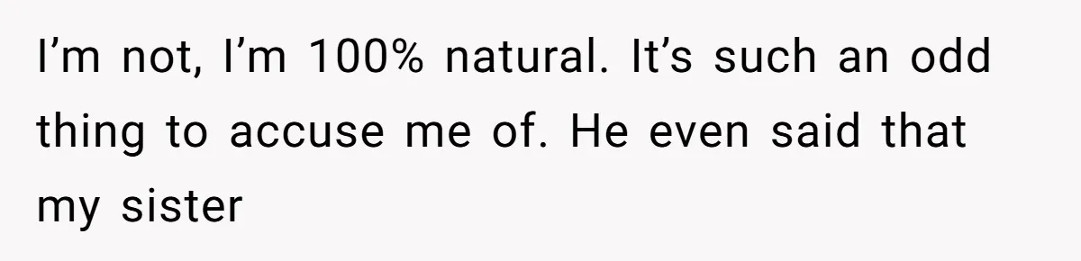 Man Bullies His Sister-in-Law for Years, Then Can’t Believe She Walks Out of the Family Trip I’m not, I’m 100% natural. It’s such an odd thing to accuse me of. He even said that my sister