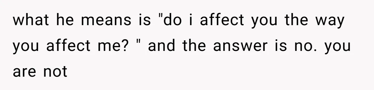 Man Bullies His Sister-in-Law for Years, Then Can’t Believe She Walks Out of the Family Trip what he means is "do i affect you the way you affect me? " and the answer is no. you are not