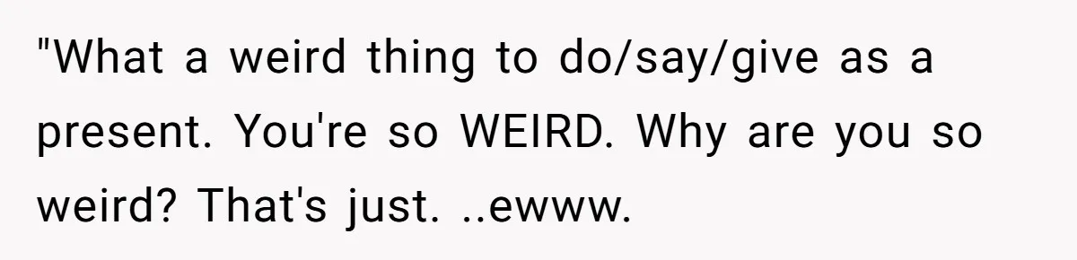 Man Bullies His Sister-in-Law for Years, Then Can’t Believe She Walks Out of the Family Trip "What a weird thing to do/say/give as a present. You're so WEIRD. Why are you so weird? That's just. ..ewww.