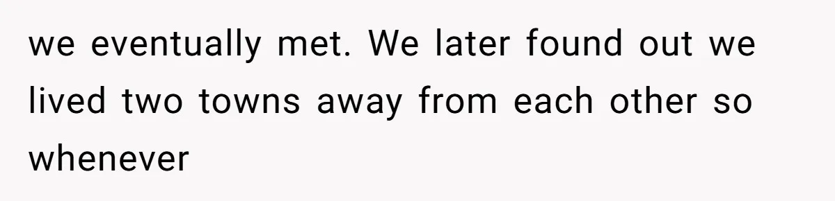 we eventually met. We later found out we lived two towns away from each other so whenever