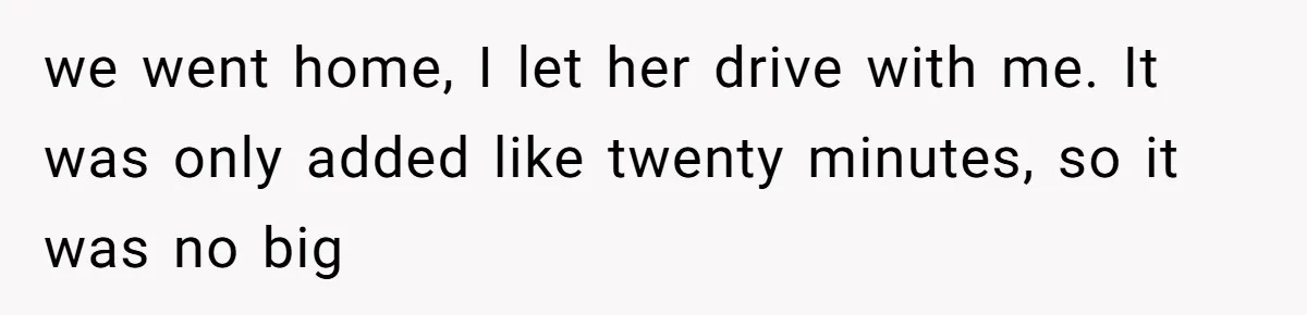 we went home, I let her drive with me. It was only added like twenty minutes, so it was no big