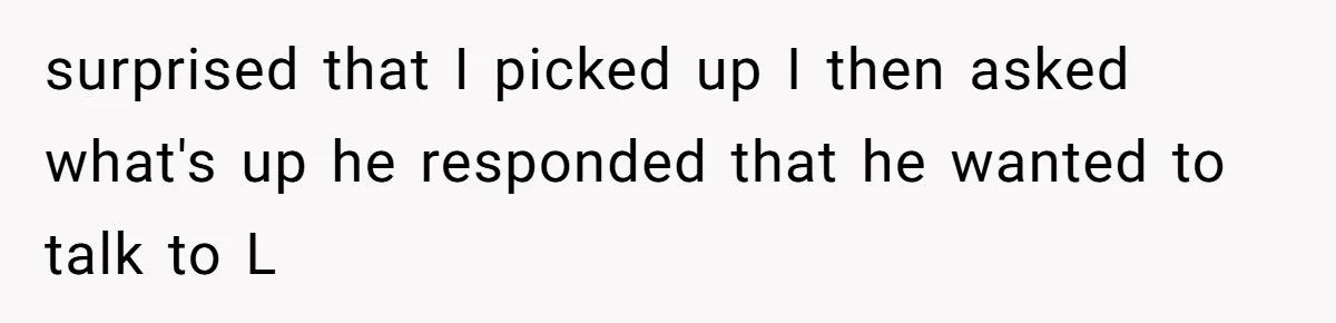 surprised that I picked up I then asked what's up he responded that he wanted to talk to L